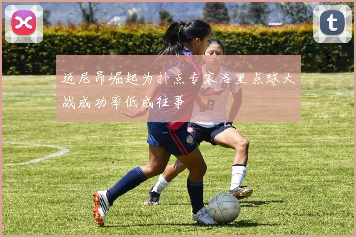 迈尼昂崛起为扑点专家洛里点球大战成功率低成往事