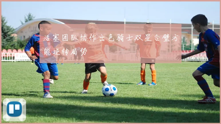 活塞团队协作出色骑士双星合璧方能逆转局势