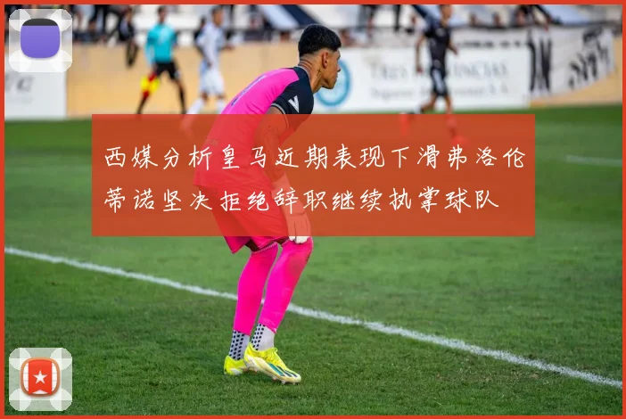 西媒分析皇马近期表现下滑弗洛伦蒂诺坚决拒绝辞职继续执掌球队