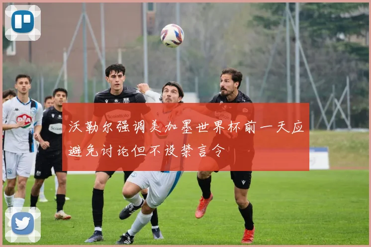 沃勒尔强调美加墨世界杯前一天应避免讨论但不设禁言令
