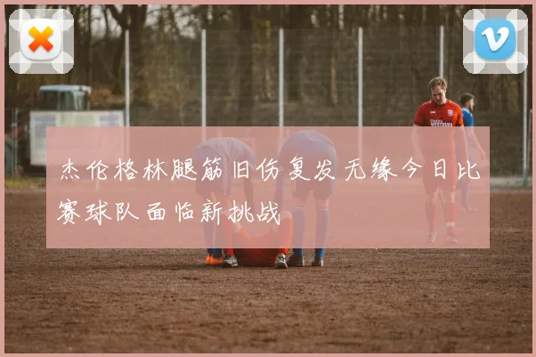 杰伦格林腿筋旧伤复发无缘今日比赛球队面临新挑战