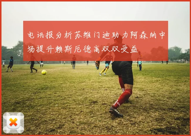 电讯报分析苏维门迪助力阿森纳中场提升赖斯厄德高双双受益