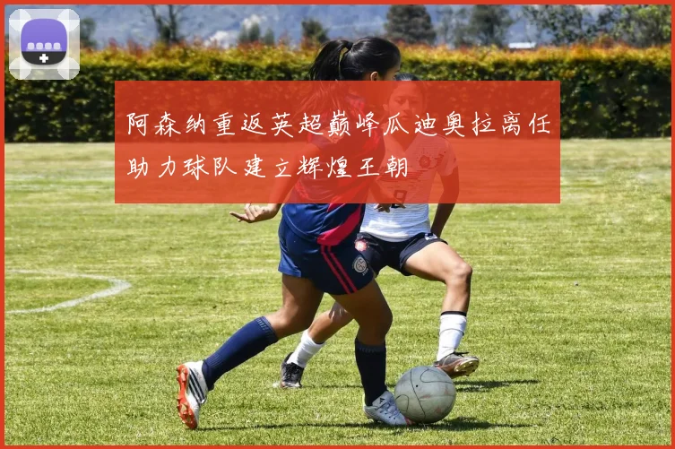 阿森纳重返英超巅峰瓜迪奥拉离任助力球队建立辉煌王朝