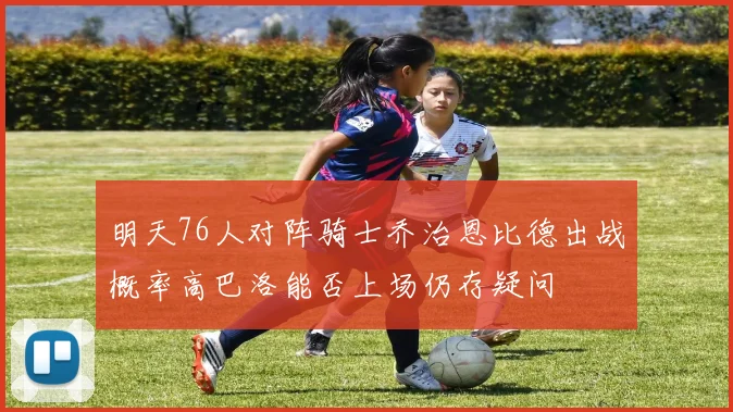 明天76人对阵骑士乔治恩比德出战概率高巴洛能否上场仍存疑问