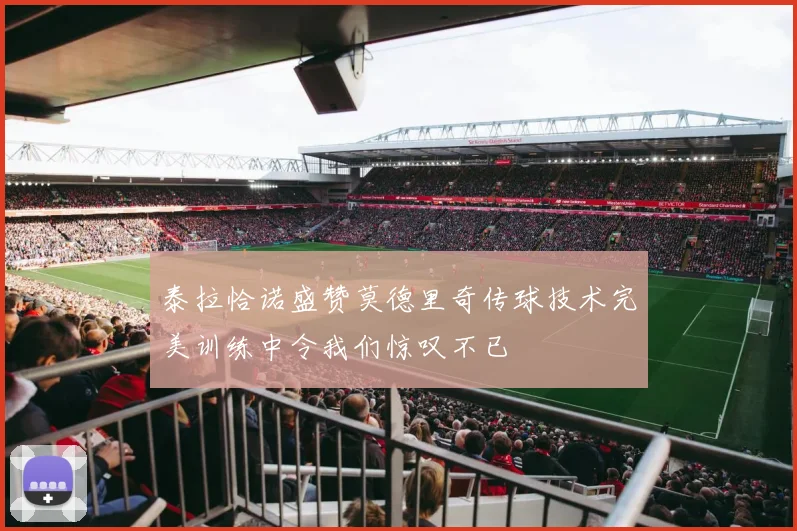 泰拉恰诺盛赞莫德里奇传球技术完美训练中令我们惊叹不已
