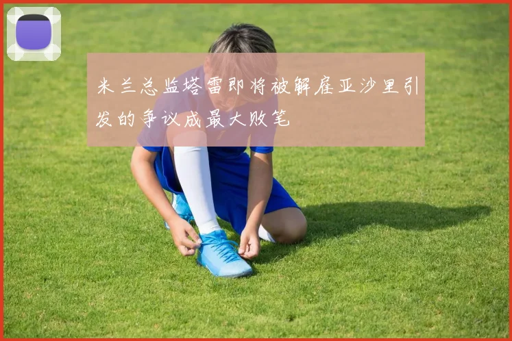 米兰总监塔雷即将被解雇亚沙里引发的争议成最大败笔