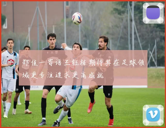 邵佳一寄语王钰栋期待其在足球领域更专注追求更高成就