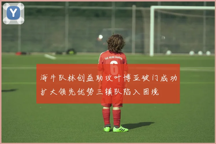 海牛队林创益助攻叶博亚破门成功扩大领先优势三镇队陷入困境