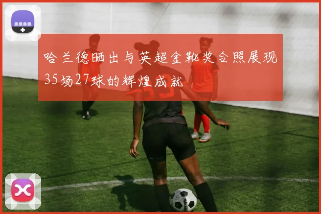 哈兰德晒出与英超金靴奖合照展现35场27球的辉煌成就