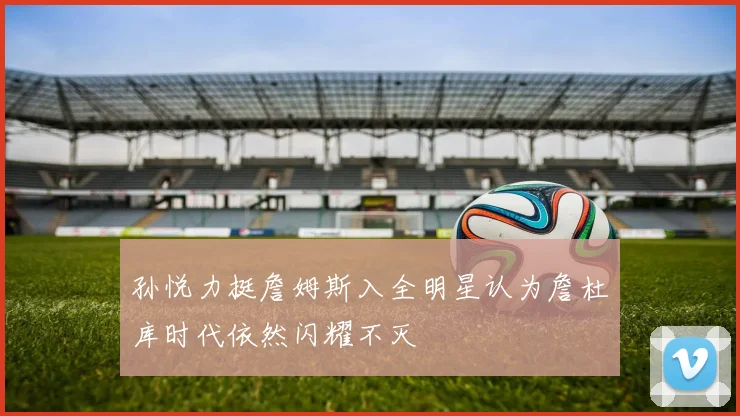 孙悦力挺詹姆斯入全明星认为詹杜库时代依然闪耀不灭