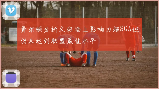 费尔顿分析文班场上影响力超SGA但仍未达到联盟最佳水平