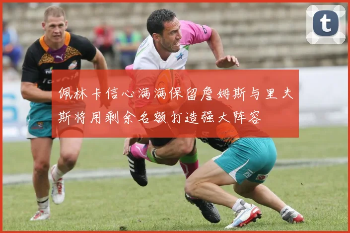 佩林卡信心满满保留詹姆斯与里夫斯将用剩余名额打造强大阵容