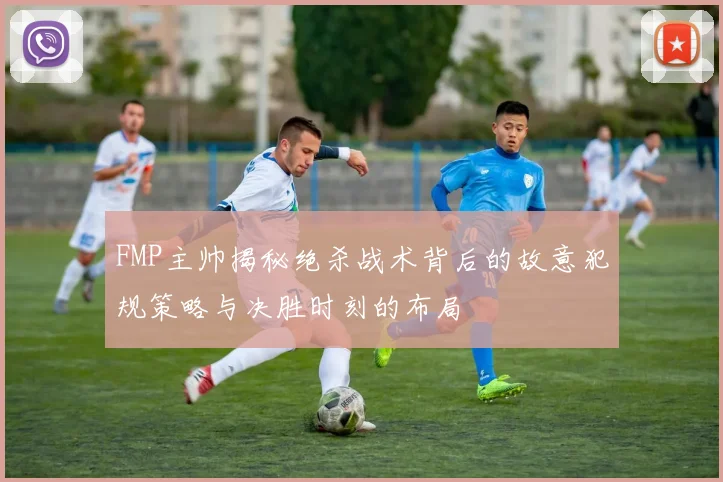 FMP主帅揭秘绝杀战术背后的故意犯规策略与决胜时刻的布局