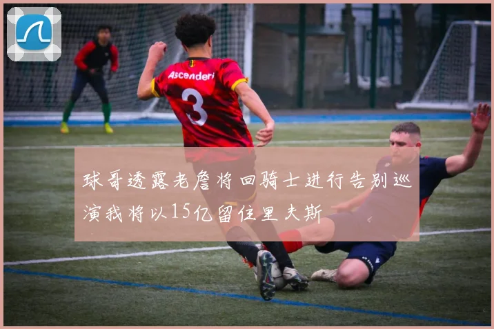 球哥透露老詹将回骑士进行告别巡演我将以15亿留住里夫斯