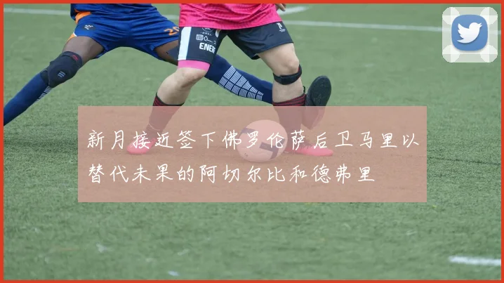 新月接近签下佛罗伦萨后卫马里以替代未果的阿切尔比和德弗里