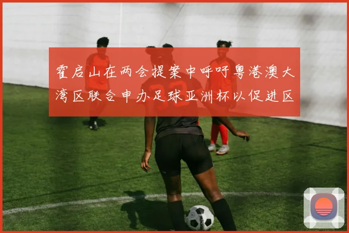 霍启山在两会提案中呼吁粤港澳大湾区联合申办足球亚洲杯以促进区域发展